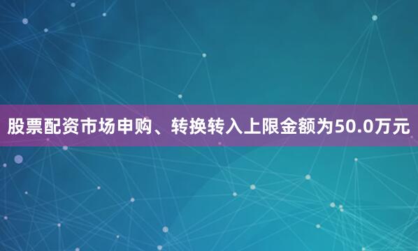 股票配资市场申购、转换转入上限金额为50.0万元