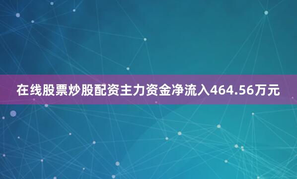 在线股票炒股配资主力资金净流入464.56万元