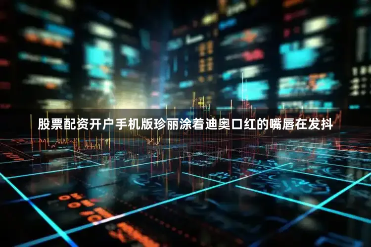 股票配资开户手机版珍丽涂着迪奥口红的嘴唇在发抖