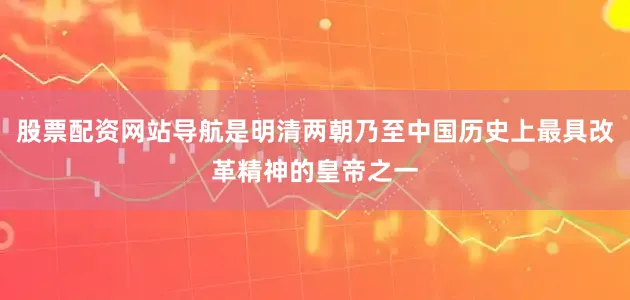 股票配资网站导航是明清两朝乃至中国历史上最具改革精神的皇帝之一